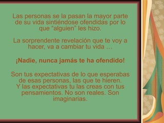 Las personas se la pasan la mayor parte de su vida sintiéndose ofendidas por lo que “alguien” les hizo. La sorprendente revelación que te voy a hacer, va a cambiar tu vida … ¡Nadie, nunca jamás te ha ofendido! Son tus expectativas de lo que esperabas de esas personas, las que te hieren. Y las expectativas tu las creas con tus pensamientos. No son reales. Son imaginarias. 
