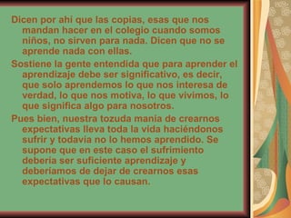 Dicen por ahí que las copias, esas que nos mandan hacer en el colegio cuando somos niños, no sirven para nada. Dicen que no se aprende nada con ellas.  Sostiene la gente entendida que para aprender el aprendizaje debe ser significativo, es decir, que solo aprendemos lo que nos interesa de verdad, lo que nos motiva, lo que vivimos, lo que significa algo para nosotros.  Pues bien, nuestra tozuda manía de crearnos expectativas lleva toda la vida haciéndonos sufrir y todavía no lo hemos aprendido. Se supone que en este caso el sufrimiento debería ser suficiente aprendizaje y deberíamos de dejar de crearnos esas expectativas que lo causan.   