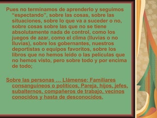 Pues no terminamos de aprenderlo y seguimos “espectando”, sobre las cosas, sobre las situaciones, sobre lo que va a suceder o no, sobre cosas sobre las que no se tiene absolutamente nada de control, como los juegos de azar, como el clima (lluvias o no lluvias), sobre los gobernantes, nuestros deportistas o equipos favoritos, sobre los libros que no hemos leído o las películas que no hemos visto, pero sobre todo y por encima de todo;  Sobre las personas … Llámense: Familiares consanguíneos o políticos, Pareja, hijos, jefes, subalternos, compañeros de trabajo, vecinos conocidos y hasta de desconocidos. 