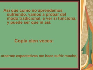 Así que como no aprendemos sufriendo, vamos a probar del modo tradicional, a ver si funciona, y puede ser que ni así. Copia cien veces: crearme expectativas me hace sufrir mucho, 