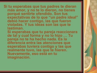 Si tu esperabas que tus padres te dieran más amor, y no te lo dieron, no tienes porqué sentirte ofendido. Son tus expectativas de lo que “un padre ideal” debió hacer contigo, las que fueron violadas. Y tus ideas son las que te lastiman. Si esperabas que tu pareja reaccionara de tal y cual forma y no lo hizo … Tu pareja no te ha hecho nada. Es la diferencia entra las atenciones que esperabas tuviera contigo y las que realmente tuvo, las que te hieren. Nuevamente, eso está en tu imaginación. 