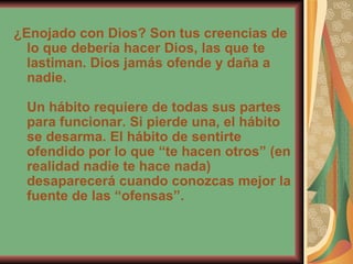 ¿Enojado con Dios? Son tus creencias de lo que debería hacer Dios, las que te lastiman. Dios jamás ofende y daña a nadie. Un hábito requiere de todas sus partes para funcionar. Si pierde una, el hábito se desarma. El hábito de sentirte ofendido por lo que “te hacen otros” (en realidad nadie te hace nada) desaparecerá cuando conozcas mejor la fuente de las “ofensas”. 