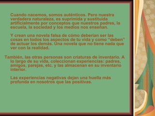 Cuando nacemos, somos auténticos. Pero nuestra verdadera naturaleza, es suprimida y sustituida artificialmente por conceptos que nuestros padres, la escuela, la sociedad y los medios nos enseñan. Y crean una novela falsa de cómo deberían ser las cosas en todos los aspectos de tu vida y como “deben” de actuar los demás. Una novela que no tiene nada que ver con la realidad. También, las otras personas son criaturas de inventario. A lo largo de su vida, coleccionan experiencias: padres, amigos, parejas, etc. y las almacenan en su inventario interior. Las experiencias negativas dejan una huella más profunda en nosotros que las positivas. 