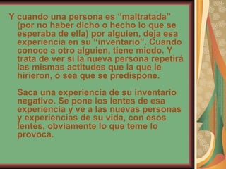 Y cuando una persona es “maltratada” (por no haber dicho o hecho lo que se esperaba de ella) por alguien, deja esa experiencia en su “inventario”. Cuando conoce a otro alguien, tiene miedo. Y trata de ver si la nueva persona repetirá las mismas actitudes que la que le hirieron, o sea que se predispone. Saca una experiencia de su inventario negativo. Se pone los lentes de esa experiencia y ve a las nuevas personas y experiencias de su vida, con esos lentes, obviamente lo que teme lo provoca. 