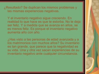 ¿Resultado? Se duplican los mismos problemas y las mismas experiencias negativas. Y el inventario negativo sigue creciendo. En realidad lo que hace es que te estorba. No te deja ser feliz. Y a medida que se avanza en años, se es menos feliz. Es porque el inventario negativo aumenta año con año. ¿Has visto a las personas de edad avanzada y a los matrimonios con muchos años? Su inventario es tan grande, que parece que la negatividad es su vida. Una y otra vez sacan experiencias de su inventario negativo ante cualquier circunstancia. 