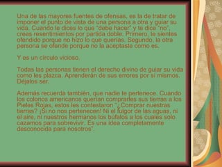 Una de las mayores fuentes de ofensas, es la de tratar de imponer el punto de vista de una persona a otra y guiar su vida. Cuando le dices lo que “debe hacer” y te dice “no”, creas resentimientos por partida doble. Primero, te sientes ofendido porque no hizo lo que querías. Segundo, la otra persona se ofende porque no la aceptaste como es. Y es un círculo vicioso. Todas las personas tienen el derecho divino de guiar su vida como les plazca. Aprenderán de sus errores por sí mismos. Déjalos ser. Además recuerda también, que nadie te pertenece. Cuando los colonos americanos querían comprarles sus tierras a los Pieles Rojas, estos les contestaron “¿Comprar nuestras tierras? ¡Si no nos pertenecen! Ni el fulgor de las aguas, ni el aire, ni nuestros hermanos los búfalos a los cuales solo cazamos para sobrevivir. Es una idea completamente desconocida para nosotros”. 