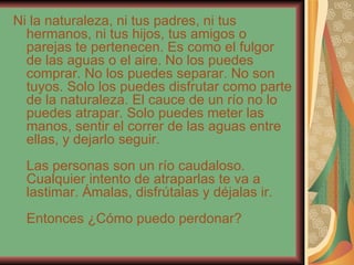 Ni la naturaleza, ni tus padres, ni tus hermanos, ni tus hijos, tus amigos o parejas te pertenecen. Es como el fulgor de las aguas o el aire. No los puedes comprar. No los puedes separar. No son tuyos. Solo los puedes disfrutar como parte de la naturaleza. El cauce de un río no lo puedes atrapar. Solo puedes meter las manos, sentir el correr de las aguas entre ellas, y dejarlo seguir. Las personas son un río caudaloso. Cualquier intento de atraparlas te va a lastimar. Ámalas, disfrútalas y déjalas ir. Entonces ¿Cómo puedo perdonar? 