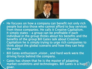 • He focuses on how a company can benefit not only rich
people but also those who cannot afford to buy services
from these companies. He calls it Creative Capitalism.
It simply states – a group can be profitable if each
individual in the group thinks about his benefits and the
benefits of the group Bill Gates talk about Creative
Capitalism he is simply trying to urge rich companies to
think about the global scenario and how they can help
the world.
• Bill Gates enthusiasm ,vision , and hard work were the
driving force behind the company.
• Gates has shown that he is the master of adapting
market conditi0ns and technologies. Bill Gates is a huge
giver.
 