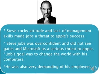 * Steve cocky attitude and lack of management
skills made jobs a threat to apple's success.
* Steve jobs was overconfident and did not see
gates and Microsoft as a serious threat to apple.
* Job's goal was to change the world with his
computers.
*He was also very demanding of his employees.
 