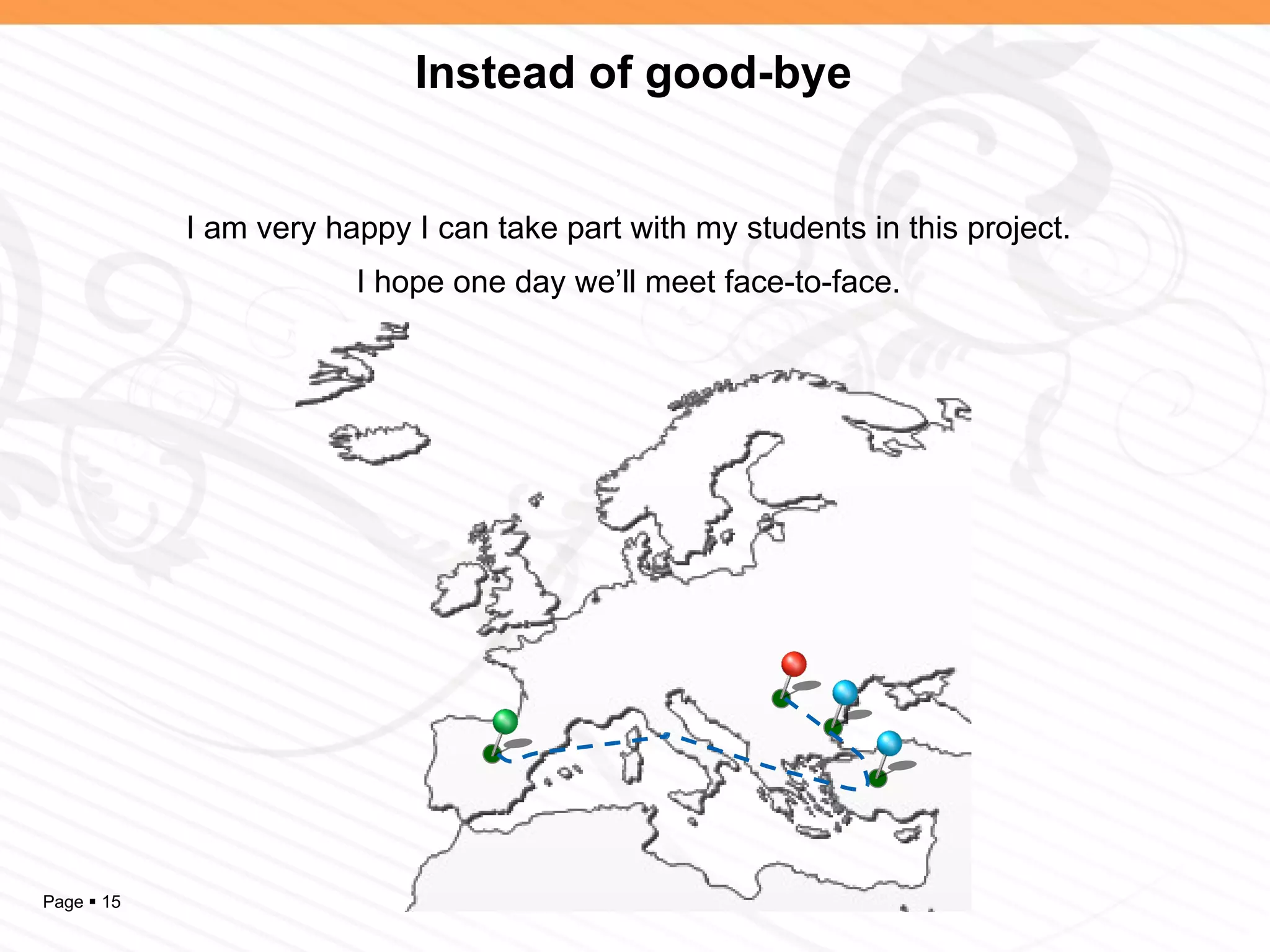Instead of good-bye


            I am very happy I can take part with my students in this project.
                        I hope one day we’ll meet face-to-face.




Page  15
 