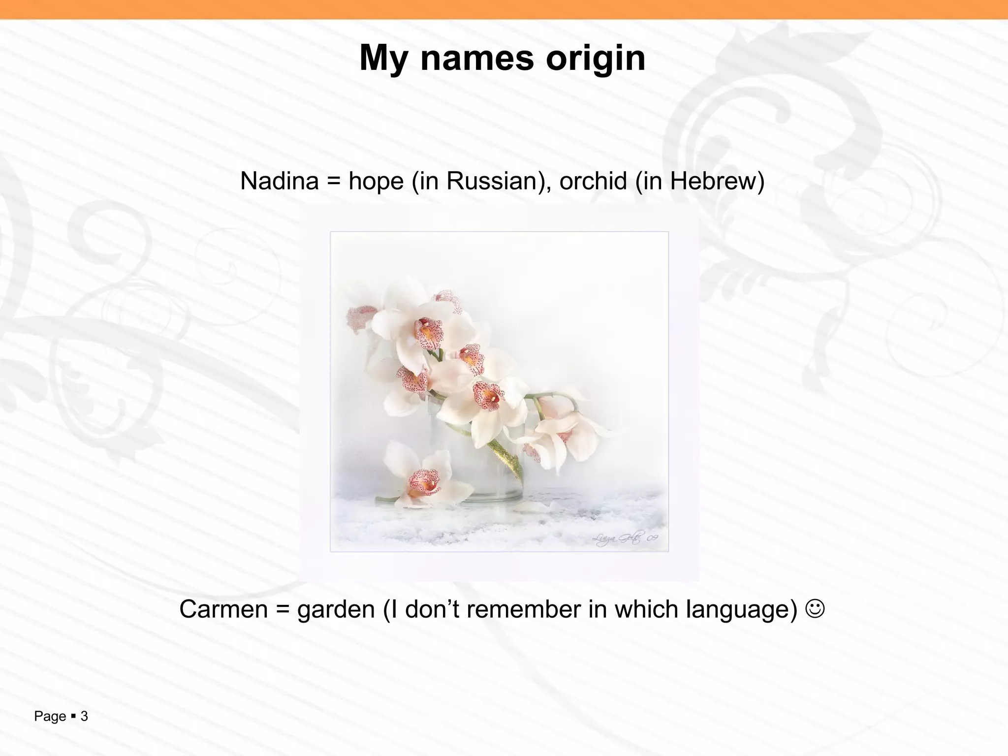 My names origin


                Nadina = hope (in Russian), orchid (in Hebrew)




           Carmen = garden (I don’t remember in which language) 



Page  3
 