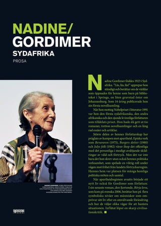 NADINE/
GORDIMER
Sydafrika
Prosa




                                                   N             adine Gordimer föddes 1923 i Syd-
                                                                 afrika. ”Läs, läs, läs!” upprepar hon
                                                                 ständigt och berättar om de världar
                                                   som öppnades för henne som barn på biblio-
                                                   teket i Springs, en liten gruvstad öster om
                                                   Johannesburg. Som 14-åring publicerade hon
                                                   sin första novellsamling.
                                                        När hon mottog Nobelpriset i litteratur 1991
                                                   var hon den första sydafrikanska, den andra
                                                   afrikanska och den sjunde kvinnliga författaren
                                                   som tilldelats priset. Hon hade då gett ut tio
                                                   romaner, tretton novellsamlingar och en lång
                                                   rad essäer och artiklar.
                                                        Större delen av hennes författarskap har
                                                   präglats av kampen mot apartheid. Episka verk
                                                   som Bevararen (1975), Burgers dotter (1980)
                                                   och Julys folk (1982) väver ihop det offentliga
                                                   med det personliga i modigt avslöjande skild-
                                                   ringar av våld och förtryck. Men det var inte
                                                   bara det hon skrev utan också hennes politiska
                                                   verksamhet, som spelade en viktig roll under
                                                   vägen mot frihet från landets förtryckarregim.
                                                   Hennes hem var platsen för många hemliga
                                                   politiska möten och samtal.
                                                        När apartheidregimen avsatts började ett
              Nadine Gordimer, Nobelpristagare
                                                   nytt liv också för Gordimer som författare.
           från Sydafrika, drog störst publik då
        hon framträdde på Afrikamonterns scen.
                                                   I sin senaste roman, den fjortonde, Börja leva,
                     Hon samtalade med svenska
                akademiledamoten Per Wästberg.     som kom på svenska 2006, berättar hon på flera
                                                   symboliska nivåer om människor som om-
                                                   prövar sitt liv efter en omvälvande förändring
                                                   och hur de väljer olika vägar för att hantera
                                                   situationen. Inflätat löper en skarp civilisa-
                                                   tionskritik. 
 