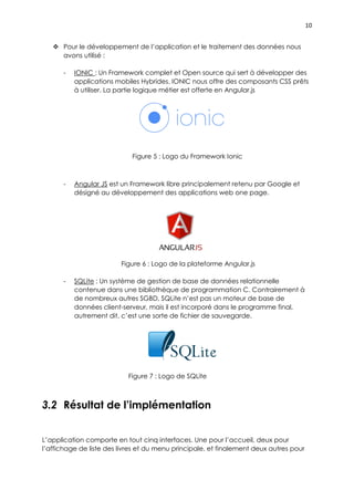 10
 Pour le développement de l’application et le traitement des données nous
avons utilisé :
- IONIC : Un Framework complet et Open source qui sert à développer des
applications mobiles Hybrides. IONIC nous offre des composants CSS prêts
à utiliser. La partie logique métier est offerte en Angular.js
Figure 5 : Logo du Framework Ionic
- Angular JS est un Framework libre principalement retenu par Google et
désigné au développement des applications web one page.
Figure 6 : Logo de la plateforme Angular.js
- SQLite : Un système de gestion de base de données relationnelle
contenue dans une bibliothèque de programmation C. Contrairement à
de nombreux autres SGBD, SQLite n’est pas un moteur de base de
données client-serveur, mais il est incorporé dans le programme final,
autrement dit, c’est une sorte de fichier de sauvegarde.
Figure 7 : Logo de SQLite
3.2 Résultat de l’implémentation
L’application comporte en tout cinq interfaces. Une pour l’accueil, deux pour
l’affichage de liste des livres et du menu principale, et finalement deux autres pour
 