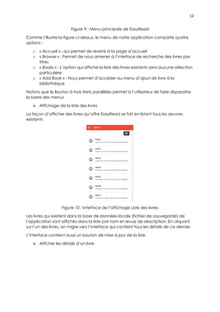 12
Figure 9 : Menu principale de EasyRead
Comme l’illustre la figure ci-dessus, le menu de notre application comporte quatre
options :
o « Accueil » : qui permet de revenir à la page d’accueil
o « Browse » : Permet de nous amener à l’interface de recherche des livres par
titres
o « Books » : L’option qui affiche la liste des livres existants sans aucune sélection
particulière
o « Add Book » : Nous permet d’accéder au menu d’ajout de livre à la
bibliothèque
Notons que le Bouton à trois tirets parallèles permet à l’utilisateur de faire disparaitre
la barre des menus
 Affichage de la liste des livres
La façon d’afficher des livres qu’offre EasyRead se fait en listant tous les œuvres
existants
Figure 10 : Interface de l’affichage Liste des livres
Les livres qui existent dans la base de données locale (fichier de sauvegarde) de
l’application sont affichés dans la liste par nom et revue de description. En cliquant
sur l’un des livres, on migre vers l’interface qui contient tous les détails de ce dernier.
L’interface contient aussi un bouton de mise à jour de la liste.
 Afficher les détails d’un livre
 