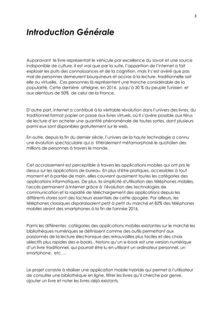 3
Introduction Générale
Auparavant le livre représentait le véhicule par excellence du savoir et une source
indisponible de culture. Il est vrai que par la suite, l’apparition de l’internet a fait
exploser les puits des connaissances et de la cognition, mais il s’est avéré que pas
mal de personnes demeurent bouquineurs et accros à la lecture, traditionnelle soit
elle ou virtuelle. Ces personnes là représentent une tranche considérable de la
popularité. Cette dernière atteigne, en 2014, jusqu’à 30 % du peuple Tunisien et
aux alentours de 50% de celui de la France.
D’autre part, Internet a contribué à la véritable révolution dans l’univers des livres, du
traditionnel format papier on passe aux livres virtuels, où Il s’avère possible aux férus
de lecture d’en acheter une quantité phénoménale de toutes sortes, dont plusieurs
parmi eux sont disponibles gratuitement sur le web.
En outre, depuis la fin du dernier siècle, l’univers de la haute technologie a connu
une évolution spectaculaire qui a littéralement métamorphosé le quotidien des
millions de personnes à travers le monde.
Cet accroissement est perceptible à travers les applications mobiles qui ont pris le
dessus sur les applications de bureau. En plus d'être pratiques, accessibles à tout
moment et à portée de main, elles couvrent quasiment toutes les catégories des
applications informatiques. De plus, la simplicité d'utilisation des téléphones mobiles,
l'accès permanent à Internet grâce à l'évolution des technologies de
communication et la rapidité de téléchargement des applications depuis les
différents stores sont des facteurs essentiels de cette apogée. Par ailleurs, les
téléphones classiques disparaissaient petit à petit du marché et 82% des téléphones
mobiles seront des smartphones à la fin de l'année 2016.
Parmi les différentes catégories des applications mobiles existantes sur le marché les
bibliothèques numériques se définissent comme des outils permettant aux
passionnés de la lecture électronique des retrouvailles plus faciles et des choix
sélectifs plus rapides des e-books . Notons qu’un e-book est une version numérique
d’un livre traditionnel, qui pourrait être lu en utilisant un ordinateur personnel, un
smartphone, etc …
Le projet consiste à réaliser une application mobile hybride qui permet à l’utilisateur
de consulter une bibliothèque en ligne, filtrer les livres qu’il cherche par genre,
ajouter un livre et noter les livres déjà existants.
 