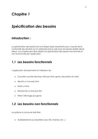 5
Chapitre 1
Spécification des besoins
Introduction :
La spécification des besoins est une étape hyper importante pour s’assurer de la
conformité des résultats qu’on obtiendra par la suite avec les besoins établis dès le
début. Ce chapitre sera alors dédié à la spécification des besoins fonctionnels et
non fonctionnels de l’application.
1.1 Les besoins fonctionnels
L’application doit permettre à l’utilisateur de :
 Consulter une liste des livres cités par (titre, genre, description et note)
 Ajouter un nouveau livre
 Noter un livre
 Rechercher un livre par titre
 Filtrer l’affichage par genre
1.2 Les besoins non fonctionnels
Le système à concevoir doit être :
 Multiplateforme (compatible avec iOS, Android, etc ..)
 