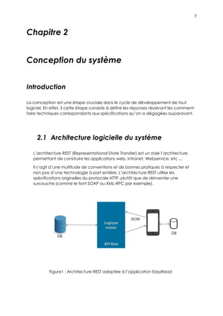 7
Chapitre 2
Conception du système
Introduction
La conception est une étape cruciale dans le cycle de développement de tout
logiciel. En effet, il cette étape consiste à définir les réponses résolvant les comment-
faire techniques correspondants aux spécifications qu’on a dégagées auparavant.
2.1 Architecture logicielle du système
L’architecture REST (Representational State Transfer) est un style l’architecture
permettant de construire les applications web, Intranet, Webservice, etc ...
Il s’agit d’une multitude de conventions et de bonnes pratiques à respecter et
non pas d’une technologie à part entière. L’architecture REST utilise les
spécifications originelles du protocole HTTP, plutôt que de réinventer une
surcouche (comme le font SOAP ou XML-RPC par exemple).
Figure1 : Architecture REST adaptée à l’application EasyRead
 