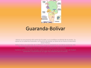 Guaranda-Bolívar
Bolívar es una provincia del centro de Ecuador, en la cordillera occidental de los Andes. Su
capital es la ciudad de Guaranda. La Provincia de Bolívar se llama así en honor al Libertador
Simón Bolívar.
Bolívar tiene una extensión de 3.254 km², lo que lo convierte en una de las provincias más
pequeñas del Ecuador. No tiene elevaciones importantes, a excepción del Volcán
Chimborazo que se encuentra parcialmente en esta provincia.
Contiene sectores de bellos paisajes andinos que junto al Santuario de la Virgen del Guayco
convierten a la provincia en un lugar muy atractivo para el turismo.
 