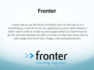 Fronter
I knew how to use the basics of fronter prior to this task as it is
something as a sixth form we use regularly to access work however I
didn’t wasn’t able to create my own pages before so I learnt how to
do this and also develop my skills in fronter so that now know how to
edit a page and insert text, images, links and powerpoints.

 