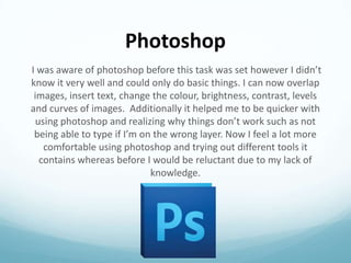 Photoshop
I was aware of photoshop before this task was set however I didn’t
know it very well and could only do basic things. I can now overlap
images, insert text, change the colour, brightness, contrast, levels
and curves of images. Additionally it helped me to be quicker with
using photoshop and realizing why things don’t work such as not
being able to type if I’m on the wrong layer. Now I feel a lot more
comfortable using photoshop and trying out different tools it
contains whereas before I would be reluctant due to my lack of
knowledge.

 
