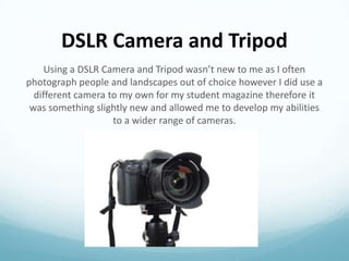 DSLR Camera and Tripod
Using a DSLR Camera and Tripod wasn’t new to me as I often
photograph people and landscapes out of choice however I did use a
different camera to my own for my student magazine therefore it
was something slightly new and allowed me to develop my abilities
to a wider range of cameras.

 