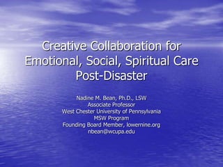 Creative Collaboration for Emotional, Social, Spiritual Care Post-Disaster Nadine M. Bean, Ph.D., LSW Associate Professor West Chester University of Pennsylvania MSW Program Founding Board Member, lowernine.org nbean@wcupa.edu 