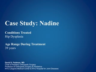 Case Study: Nadine
Conditions Treated
Hip Dysplasia
Age Range During Treatment
39 years
David S. Feldman, MD
Chief of Pediatric Orthopedic Surgery
Professor of Orthopedic Surgery & Pediatrics
NYU Langone Medical Center & NYU Hospital for Joint Diseases
 