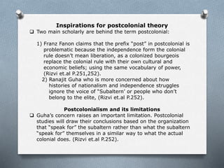 Inspirations for postcolonial theory
 Two main scholarly are behind the term postcolonial:
1) Franz Fanon claims that the prefix “post” in postcolonial is
problematic because the independence form the colonial
rule doesn’t mean liberation, as a colonized bourgeois
replace the colonial rule with their own cultural and
economic beliefs; using the same vocabulary of power,
(Rizvi et.al P.251,252).
2) Ranajit Guha who is more concerned about how
histories of nationalism and independence struggles
ignore the voice of “Subaltern’ or people who don’t
belong to the elite, (Rizvi et.al P.252).
Postcolonialism and its limitations
 Guha’s concern raises an important limitation. Postcolonial
studies will draw their conclusions based on the organization
that “speak for” the subaltern rather than what the subaltern
“speak for” themselves in a similar way to what the actual
colonial does. (Rizvi et.al P.252).
 