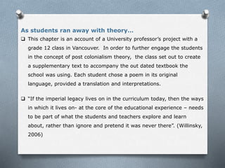  This chapter is an account of a University professor’s project with a
grade 12 class in Vancouver. In order to further engage the students
in the concept of post colonialism theory, the class set out to create
a supplementary text to accompany the out dated textbook the
school was using. Each student chose a poem in its original
language, provided a translation and interpretations.
 “If the imperial legacy lives on in the curriculum today, then the ways
in which it lives on- at the core of the educational experience – needs
to be part of what the students and teachers explore and learn
about, rather than ignore and pretend it was never there”. (Willinsky,
2006)
As students ran away with theory…
 
