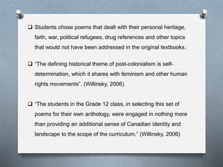  Students chose poems that dealt with their personal heritage,
faith, war, political refugees, drug references and other topics
that would not have been addressed in the original textbooks.
 “The defining historical theme of post-colonialism is self-
determination, which it shares with feminism and other human
rights movements”. (Willinsky, 2006)
 “The students in the Grade 12 class, in selecting this set of
poems for their own anthology, were engaged in nothing more
than providing an additional sense of Canadian identity and
landscape to the scope of the curriculum.” (Willinsky, 2006)
 
