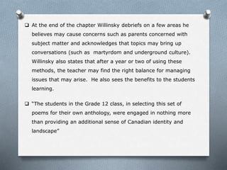  At the end of the chapter Willinsky debriefs on a few areas he
believes may cause concerns such as parents concerned with
subject matter and acknowledges that topics may bring up
conversations (such as martyrdom and underground culture).
Willinsky also states that after a year or two of using these
methods, the teacher may find the right balance for managing
issues that may arise. He also sees the benefits to the students
learning.
 “The students in the Grade 12 class, in selecting this set of
poems for their own anthology, were engaged in nothing more
than providing an additional sense of Canadian identity and
landscape”
 