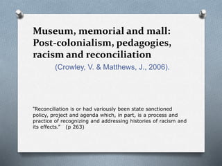 Museum, memorial and mall:
Post-colonialism, pedagogies,
racism and reconciliation
(Crowley, V. & Matthews, J., 2006).
“Reconciliation is or had variously been state sanctioned
policy, project and agenda which, in part, is a process and
practice of recognizing and addressing histories of racism and
its effects.” (p 263)
 