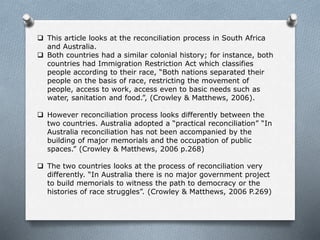  This article looks at the reconciliation process in South Africa
and Australia.
 Both countries had a similar colonial history; for instance, both
countries had Immigration Restriction Act which classifies
people according to their race, “Both nations separated their
people on the basis of race, restricting the movement of
people, access to work, access even to basic needs such as
water, sanitation and food.”, (Crowley & Matthews, 2006).
 However reconciliation process looks differently between the
two countries. Australia adopted a “practical reconciliation” “In
Australia reconciliation has not been accompanied by the
building of major memorials and the occupation of public
spaces.” (Crowley & Matthews, 2006 p.268)
 The two countries looks at the process of reconciliation very
differently. “In Australia there is no major government project
to build memorials to witness the path to democracy or the
histories of race struggles”. (Crowley & Matthews, 2006 P.269)
 