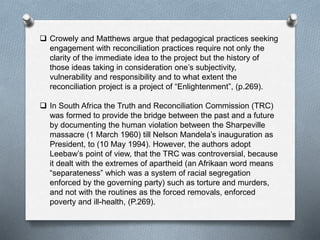  Crowely and Matthews argue that pedagogical practices seeking
engagement with reconciliation practices require not only the
clarity of the immediate idea to the project but the history of
those ideas taking in consideration one’s subjectivity,
vulnerability and responsibility and to what extent the
reconciliation project is a project of “Enlightenment”, (p.269).
 In South Africa the Truth and Reconciliation Commission (TRC)
was formed to provide the bridge between the past and a future
by documenting the human violation between the Sharpeville
massacre (1 March 1960) till Nelson Mandela’s inauguration as
President, to (10 May 1994). However, the authors adopt
Leebaw’s point of view, that the TRC was controversial, because
it dealt with the extremes of apartheid (an Afrikaan word means
“separateness” which was a system of racial segregation
enforced by the governing party) such as torture and murders,
and not with the routines as the forced removals, enforced
poverty and ill-health, (P.269).
 