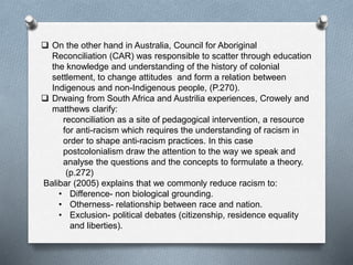 On the other hand in Australia, Council for Aboriginal
Reconciliation (CAR) was responsible to scatter through education
the knowledge and understanding of the history of colonial
settlement, to change attitudes and form a relation between
Indigenous and non-Indigenous people, (P.270).
 Drwaing from South Africa and Austrilia experiences, Crowely and
matthews clarify:
reconciliation as a site of pedagogical intervention, a resource
for anti-racism which requires the understanding of racism in
order to shape anti-racism practices. In this case
postcolonialism draw the attention to the way we speak and
analyse the questions and the concepts to formulate a theory.
(p.272)
Balibar (2005) explains that we commonly reduce racism to:
• Difference- non biological grounding.
• Otherness- relationship between race and nation.
• Exclusion- political debates (citizenship, residence equality
and liberties).
 
