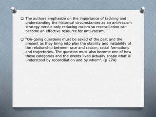  The authors emphasize on the importance of tackling and
understanding the historical circumstances as an anti-racism
strategy versus only reducing racism so reconciliation can
become an effective resource for anti-racism.
 “On-going questions must be asked of the past and the
present as they bring into play the stability and instability of
the relationship between race and racism, racial formations
and trajectories. The question must also become one of how
these categories and the events lived actually shape what is
understood by reconciliation and by whom”. (p 274)
 