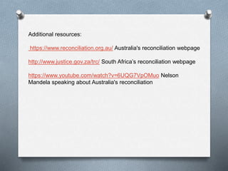 Additional resources:
https://www.reconciliation.org.au/ Australia's reconciliation webpage
http://www.justice.gov.za/trc/ South Africa’s reconciliation webpage
https://www.youtube.com/watch?v=6UQG7VpOMuo Nelson
Mandela speaking about Australia's reconciliation
 
