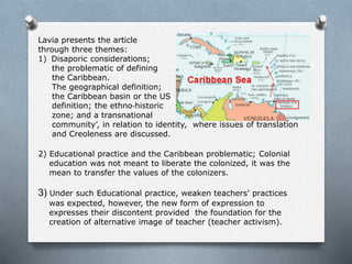 Lavia presents the article
through three themes:
1) Disaporic considerations;
the problematic of defining
the Caribbean.
The geographical definition;
the Caribbean basin or the US
definition; the ethno‐historic
zone; and a transnational
community’, in relation to identity, where issues of translation
and Creoleness are discussed.
2) Educational practice and the Caribbean problematic; Colonial
education was not meant to liberate the colonized, it was the
mean to transfer the values of the colonizers.
3) Under such Educational practice, weaken teachers’ practices
was expected, however, the new form of expression to
expresses their discontent provided the foundation for the
creation of alternative image of teacher (teacher activism).
 