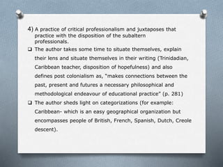 4) A practice of critical professionalism and juxtaposes that
practice with the disposition of the subaltern
professionals.
 The author takes some time to situate themselves, explain
their lens and situate themselves in their writing (Trinidadian,
Caribbean teacher, disposition of hopefulness) and also
defines post colonialism as, “makes connections between the
past, present and futures a necessary philosophical and
methodological endeavour of educational practice” (p. 281)
 The author sheds light on categorizations (for example:
Caribbean- which is an easy geographical organization but
encompasses people of British, French, Spanish, Dutch, Creole
descent).
 