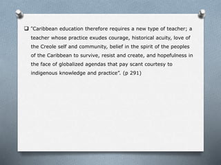  “Caribbean education therefore requires a new type of teacher; a
teacher whose practice exudes courage, historical acuity, love of
the Creole self and community, belief in the spirit of the peoples
of the Caribbean to survive, resist and create, and hopefulness in
the face of globalized agendas that pay scant courtesy to
indigenous knowledge and practice”. (p 291)
 