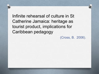 Infinite rehearsal of culture in St
Catherine Jamaica: heritage as
tourist product, implications for
Caribbean pedagogy
(Cross, B. 2006).
 
