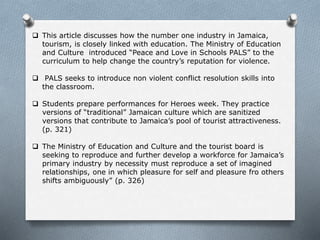  This article discusses how the number one industry in Jamaica,
tourism, is closely linked with education. The Ministry of Education
and Culture introduced “Peace and Love in Schools PALS” to the
curriculum to help change the country’s reputation for violence.
 PALS seeks to introduce non violent conflict resolution skills into
the classroom.
 Students prepare performances for Heroes week. They practice
versions of “traditional” Jamaican culture which are sanitized
versions that contribute to Jamaica’s pool of tourist attractiveness.
(p. 321)
 The Ministry of Education and Culture and the tourist board is
seeking to reproduce and further develop a workforce for Jamaica’s
primary industry by necessity must reproduce a set of imagined
relationships, one in which pleasure for self and pleasure fro others
shifts ambiguously” (p. 326)
 
