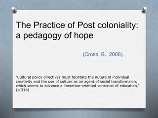 The Practice of Post coloniality:
a pedagogy of hope
(Cross, B., 2006).
“Cultural policy directives must facilitate the nuture of individual
creativity and the use of culture as an agent of social transformaion,
which seems to advance a liberation-oriented construct of education.”
(p 318)
 