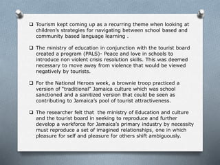  Tourism kept coming up as a recurring theme when looking at
children’s strategies for navigating between school based and
community based language learning .
 The ministry of education in conjunction with the tourist board
created a program (PALS)- Peace and love in schools to
introduce non violent crisis resolution skills. This was deemed
necessary to move away from violence that would be viewed
negatively by tourists.
 For the National Heroes week, a brownie troop practiced a
version of “traditional” Jamaica culture which was school
sanctioned and a sanitized version that could be seen as
contributing to Jamaica’s pool of tourist attractiveness.
 The researcher felt that the ministry of Education and culture
and the tourist board in seeking to reproduce and further
develop a workforce for Jamaica’s primary industry by necessity
must reproduce a set of imagined relationships, one in which
pleasure for self and pleasure for others shift ambiguously.
 