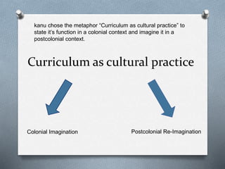Curriculum as cultural practice
Colonial Imagination Postcolonial Re-Imagination
kanu chose the metaphor “Curriculum as cultural practice” to
state it’s function in a colonial context and imagine it in a
postcolonial context.
 