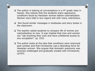  The author is looking at conversations in a 4th grade class in
Hawaii. She notices that the students share oppressive
conditions faced by Hawaiian woman before colonialization.
Women were held in low regard and with many restrictions,
 She found similar messages in textbooks and story books in
the classroom.
 The teacher asked students to compare life of women pre
colonialization to now. It was implied that men and women
can “eat anything they wish and have unfettered access to
any occupation”. (p. 333)
 The author looks at the idea that conditions were improved
post contact and that Christianity was a liberating force for
Hawaiian women. She argues that domestic autonomy was
severely challenged and gradually eroded with Christianity.
(p333)
 