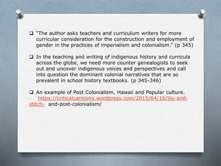  “The author asks teachers and curriculum writers for more
curricular consideration for the construction and employment of
gender in the practices of imperialism and colonialism.” (p 345)
 In the teaching and writing of indigenous history and curricula
across the globe, we need more counter genealogists to seek
out and uncover indigenous voices and perspectives and call
into question the dominant colonial narratives that are so
prevalent in school history textbooks. (p 345-346)
 An example of Post Colonialism, Hawaii and Popular culture.
https://criticalcartoons.wordpress.com/2015/04/16/lilo-and-
stitch- and-post-colonialism/
 