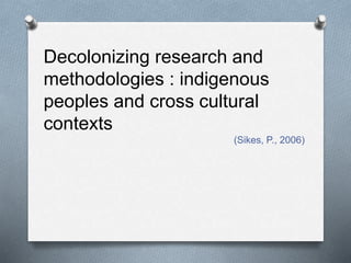 Decolonizing research and
methodologies : indigenous
peoples and cross cultural
contexts
(Sikes, P., 2006)
 