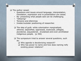  The author raised:
• Questions and issues around language, interpretation,
translation, expression and re presentation are raised.
• Re- presenting what people said can be challenging.
• “Othering”
• Tensions and dilemmas
• Insider/outsider positioning of researcher.
 The idea of guilt- white colonization marginalized,
othered, objectified, oppressed, exoticized, pillaged,
plundered, sequestered , brutalized and even annihilated
indigenous people. (p 350)
 The symposium tried to answer several questions, such
as:
 Who agenda is decolonizing research?
 Who has power to name and how does naming reify
existing power relations?
 