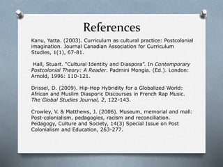References
Kanu, Yatta. (2003). Curriculum as cultural practice: Postcolonial
imagination. Journal Canadian Association for Curriculum
Studies, 1(1), 67-81.
Hall, Stuart. “Cultural Identity and Diaspora”. In Contemporary
Postcolonial Theory: A Reader. Padmini Mongia. (Ed.). London:
Arnold, 1996: 110-121.
Drissel, D. (2009). Hip-Hop Hybridity for a Globalized World:
African and Muslim Diasporic Discourses in French Rap Music.
The Global Studies Journal, 2, 122-143.
Crowley, V. & Matthews, J. (2006). Museum, memorial and mall:
Post-colonialism, pedagogies, racism and reconciliation.
Pedagogy, Culture and Society, 14(3) Special Issue on Post
Colonialism and Education, 263-277.
 